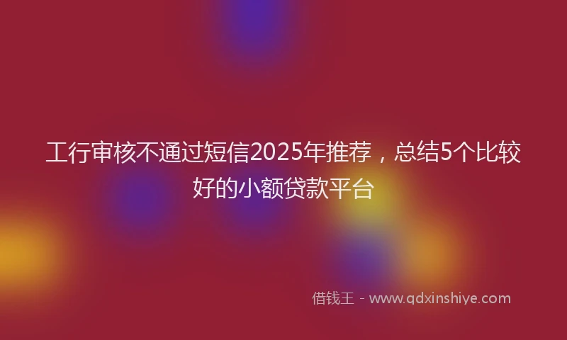 工行审核不通过短信2025年推荐，总结5个比较好的小额贷款平台