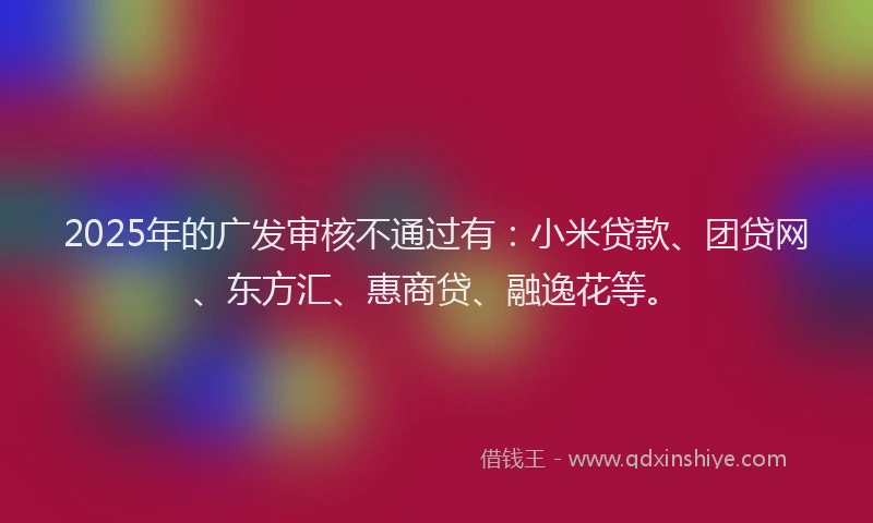 2025年的广发审核不通过有：小米贷款、团贷网、东方汇、惠商贷、融逸花等。