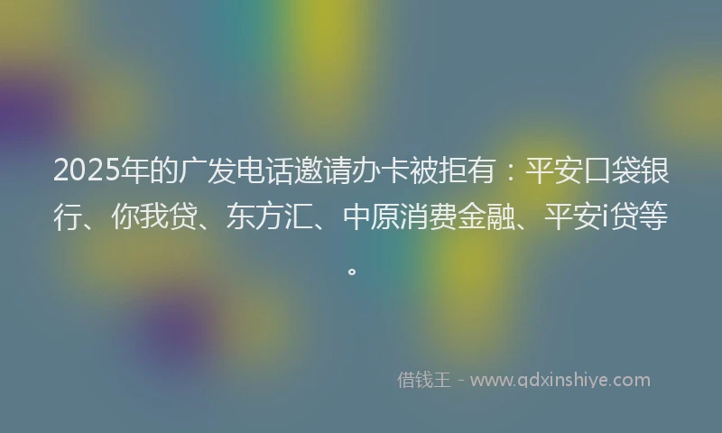 2025年的广发电话邀请办卡被拒有：平安口袋银行、你我贷、东方汇、中原消费金融、平安i贷等。