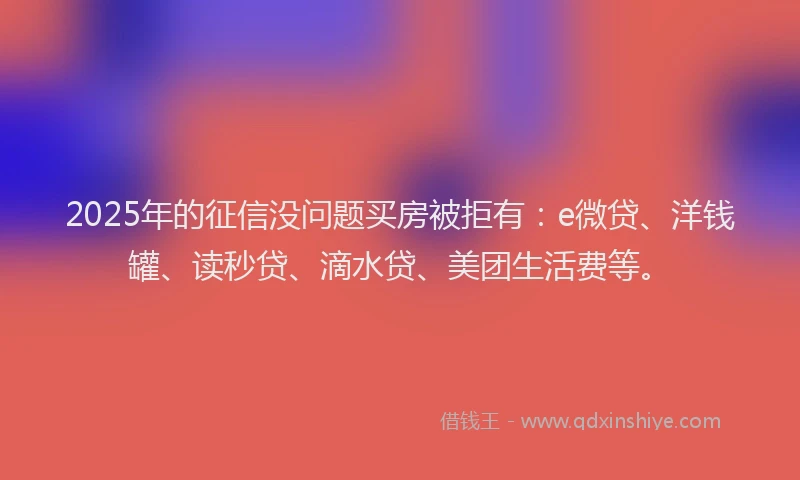 2025年的征信没问题买房被拒有：e微贷、洋钱罐、读秒贷、滴水贷、美团生活费等。
