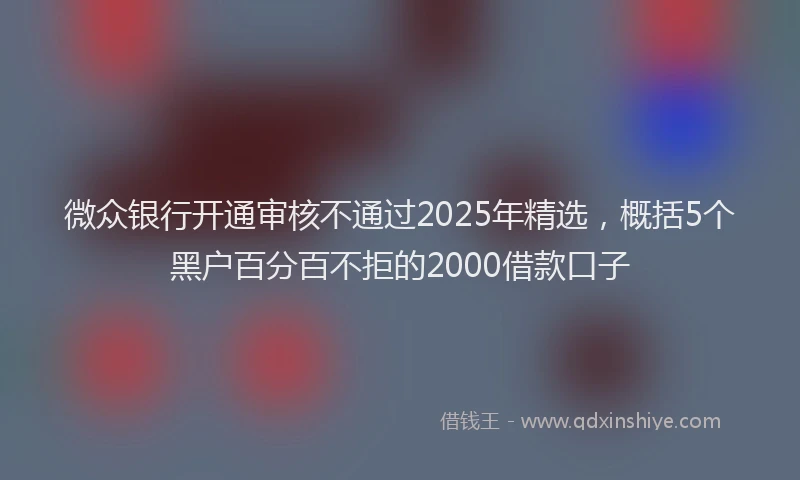 微众银行开通审核不通过2025年精选，概括5个黑户百分百不拒的2000借款口子