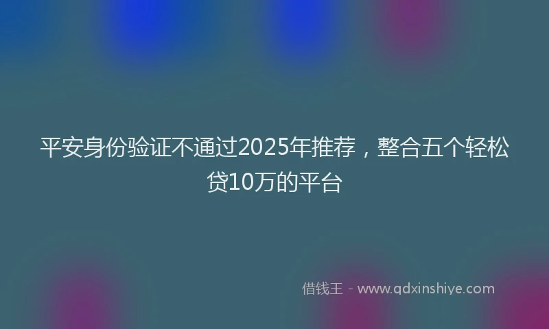 平安身份验证不通过2025年推荐，整合五个轻松贷10万的平台