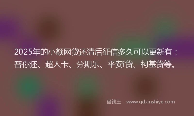 2025年的小额网贷还清后征信多久可以更新有：替你还、超人卡、分期乐、平安i贷、柯基贷等。