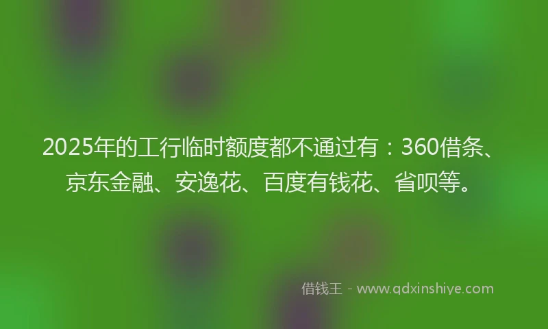 2025年的工行临时额度都不通过有：360借条、京东金融、安逸花、百度有钱花、省呗等。