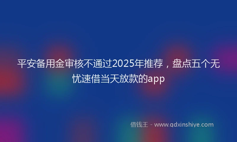 平安备用金审核不通过2025年推荐，盘点五个无忧速借当天放款的app