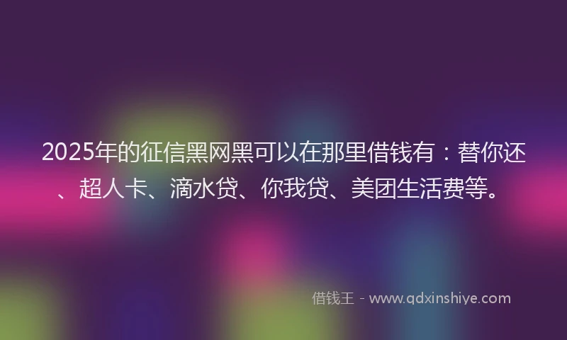 2025年的征信黑网黑可以在那里借钱有：替你还、超人卡、滴水贷、你我贷、美团生活费等。