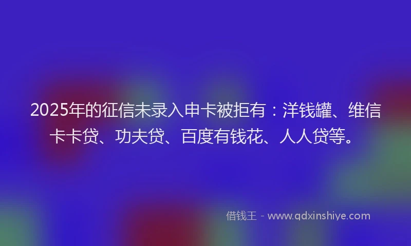 2025年的征信未录入申卡被拒有：洋钱罐、维信卡卡贷、功夫贷、百度有钱花、人人贷等。