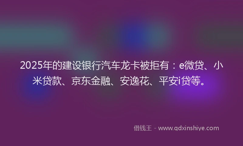 2025年的建设银行汽车龙卡被拒有：e微贷、小米贷款、京东金融、安逸花、平安i贷等。