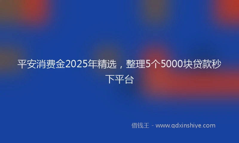 平安消费金2025年精选，整理5个5000块贷款秒下平台