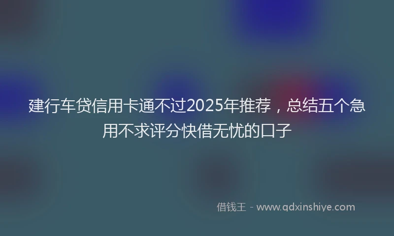建行车贷信用卡通不过2025年推荐，总结五个急用不求评分快借无忧的口子