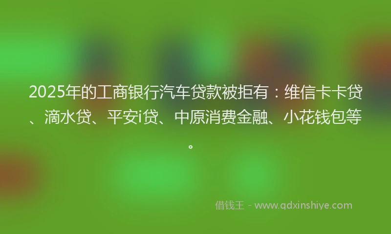 2025年的工商银行汽车贷款被拒有：维信卡卡贷、滴水贷、平安i贷、中原消费金融、小花钱包等。