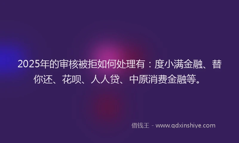2025年的审核被拒如何处理有：度小满金融、替你还、花呗、人人贷、中原消费金融等。