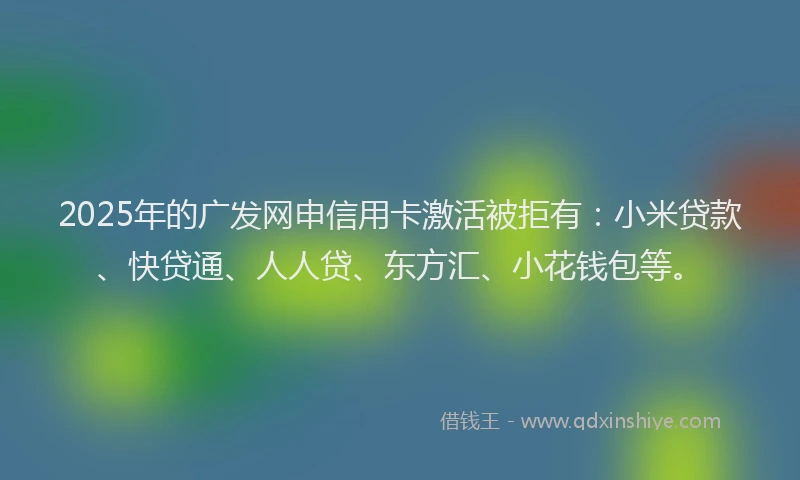 2025年的广发网申信用卡激活被拒有：小米贷款、快贷通、人人贷、东方汇、小花钱包等。