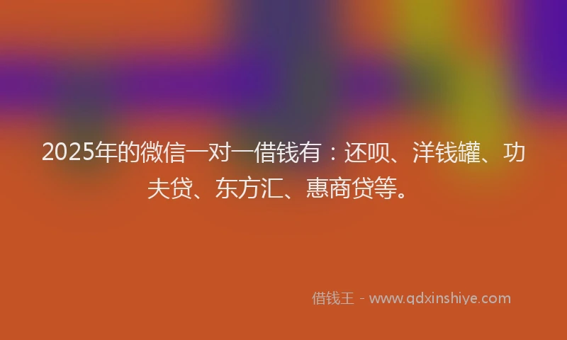 2025年的微信一对一借钱有：还呗、洋钱罐、功夫贷、东方汇、惠商贷等。