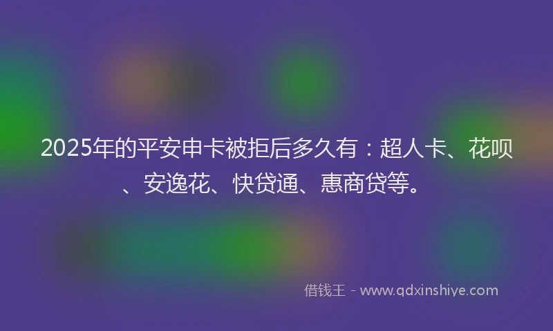 2025年的平安申卡被拒后多久有：超人卡、花呗、安逸花、快贷通、惠商贷等。