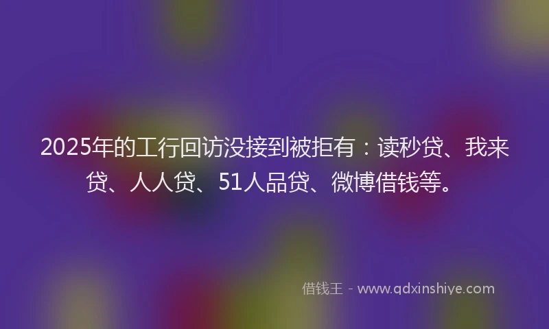 2025年的工行回访没接到被拒有：读秒贷、我来贷、人人贷、51人品贷、微博借钱等。