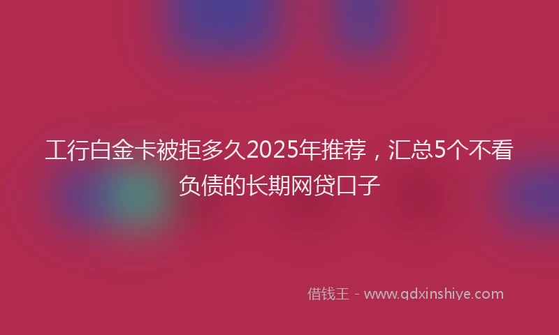 工行白金卡被拒多久2025年推荐，汇总5个不看负债的长期网贷口子