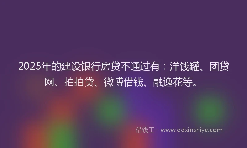 2025年的建设银行房贷不通过有：洋钱罐、团贷网、拍拍贷、微博借钱、融逸花等。