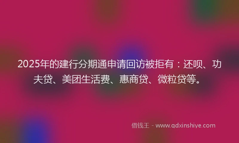 2025年的建行分期通申请回访被拒有：还呗、功夫贷、美团生活费、惠商贷、微粒贷等。
