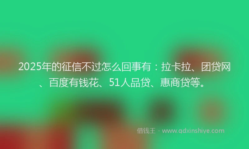 2025年的征信不过怎么回事有：拉卡拉、团贷网、百度有钱花、51人品贷、惠商贷等。