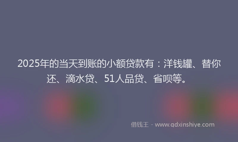 2025年的当天到账的小额贷款有：洋钱罐、替你还、滴水贷、51人品贷、省呗等。