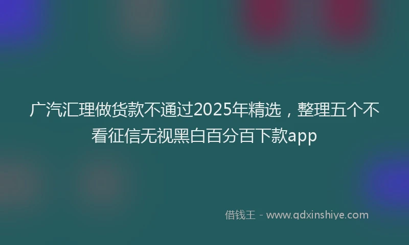 广汽汇理做货款不通过2025年精选，整理五个不看征信无视黑白百分百下款app