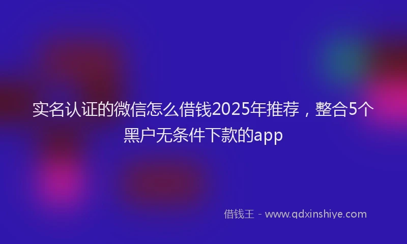 实名认证的微信怎么借钱2025年推荐，整合5个黑户无条件下款的app