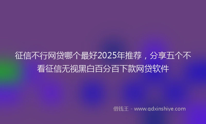 征信不行网贷哪个最好2025年推荐，分享五个不看征信无视黑白百分百下款网贷软件