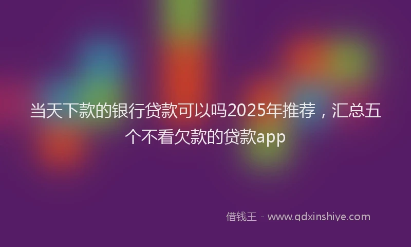当天下款的银行贷款可以吗2025年推荐，汇总五个不看欠款的贷款app