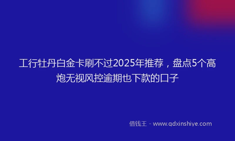 工行牡丹白金卡刷不过2025年推荐，盘点5个高炮无视风控逾期也下款的口子