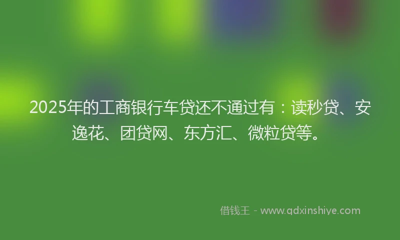 2025年的工商银行车贷还不通过有：读秒贷、安逸花、团贷网、东方汇、微粒贷等。