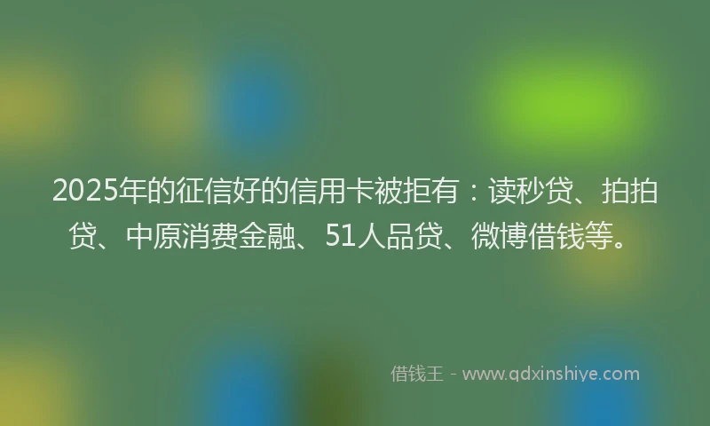2025年的征信好的信用卡被拒有：读秒贷、拍拍贷、中原消费金融、51人品贷、微博借钱等。