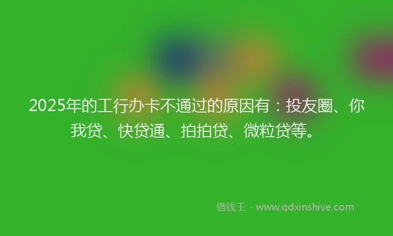 2025年的工行办卡不通过的原因有：投友圈、你我贷、快贷通、拍拍贷、微粒贷等。