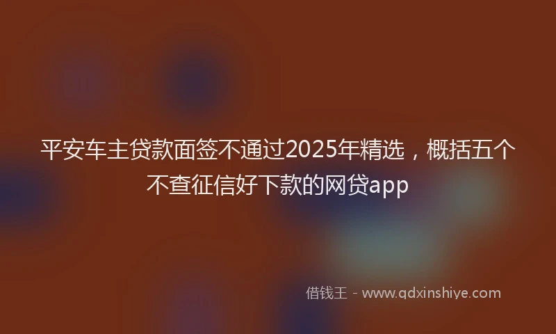 平安车主贷款面签不通过2025年精选，概括五个不查征信好下款的网贷app