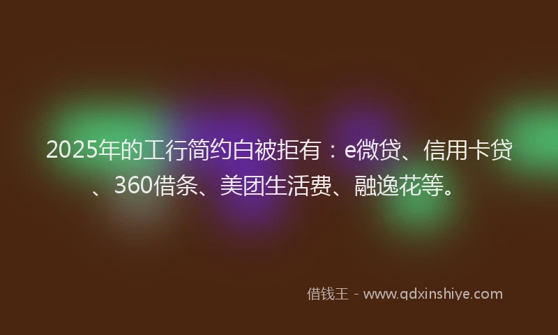2025年的工行简约白被拒有：e微贷、信用卡贷、360借条、美团生活费、融逸花等。