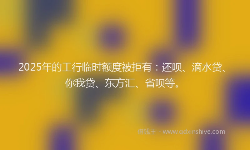 2025年的工行临时额度被拒有：还呗、滴水贷、你我贷、东方汇、省呗等。