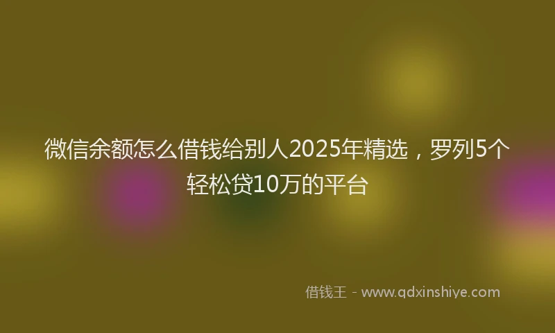 微信余额怎么借钱给别人2025年精选，罗列5个轻松贷10万的平台