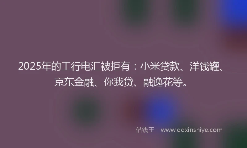 2025年的工行电汇被拒有：小米贷款、洋钱罐、京东金融、你我贷、融逸花等。