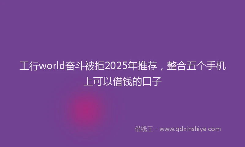 工行world奋斗被拒2025年推荐，整合五个手机上可以借钱的口子