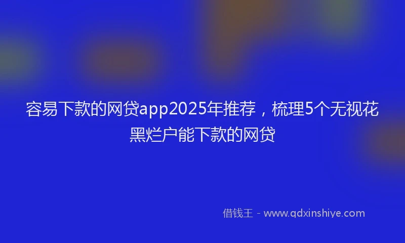 容易下款的网贷app2025年推荐，梳理5个无视花黑烂户能下款的网贷