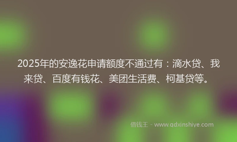 2025年的安逸花申请额度不通过有：滴水贷、我来贷、百度有钱花、美团生活费、柯基贷等。