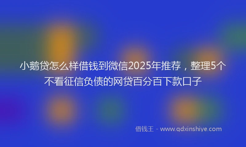 小鹅贷怎么样借钱到微信2025年推荐，整理5个不看征信负债的网贷百分百下款口子