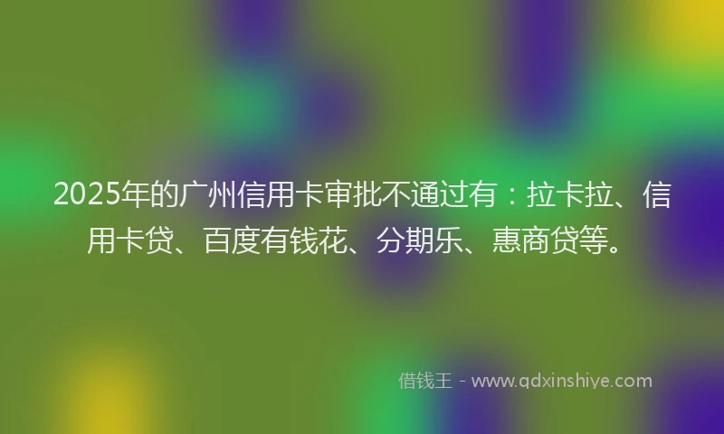 2025年的广州信用卡审批不通过有：拉卡拉、信用卡贷、百度有钱花、分期乐、惠商贷等。