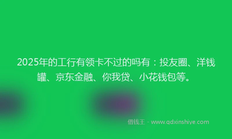 2025年的工行有领卡不过的吗有：投友圈、洋钱罐、京东金融、你我贷、小花钱包等。