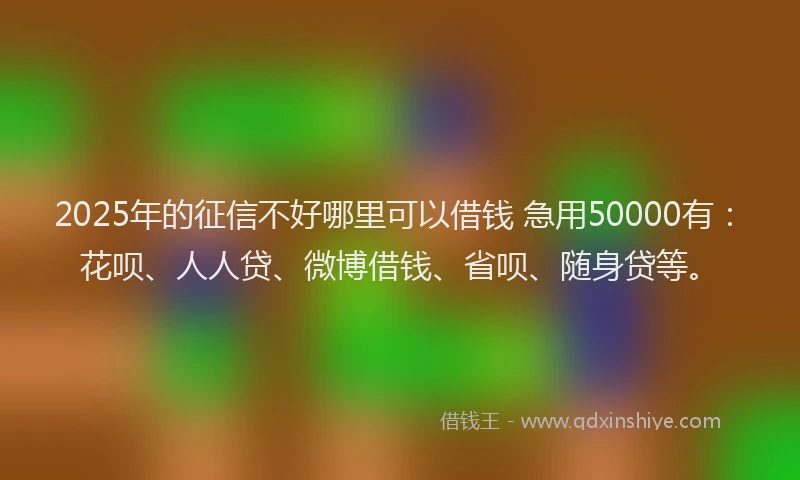 2025年的征信不好哪里可以借钱 急用50000有：花呗、人人贷、微博借钱、省呗、随身贷等。