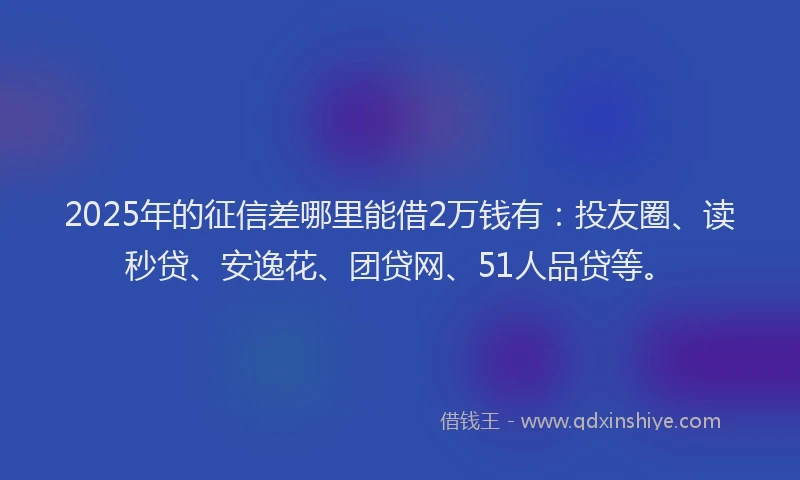 2025年的征信差哪里能借2万钱有：投友圈、读秒贷、安逸花、团贷网、51人品贷等。