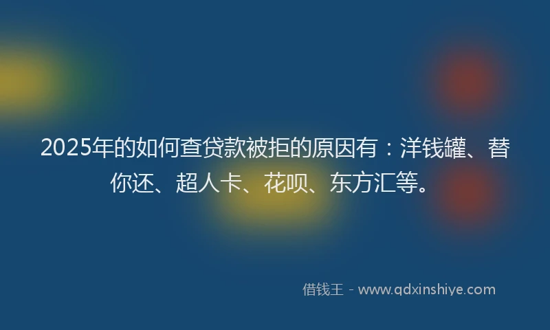 2025年的如何查贷款被拒的原因有：洋钱罐、替你还、超人卡、花呗、东方汇等。