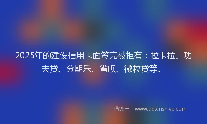 2025年的建设信用卡面签完被拒有：拉卡拉、功夫贷、分期乐、省呗、微粒贷等。