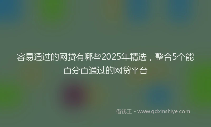 容易通过的网贷有哪些2025年精选，整合5个能百分百通过的网贷平台