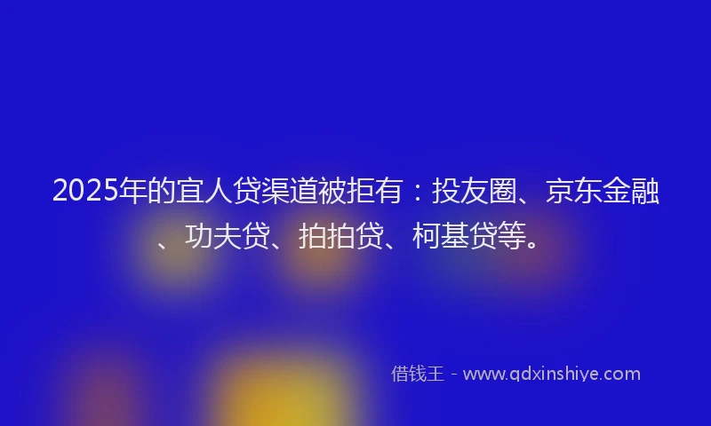 2025年的宜人贷渠道被拒有：投友圈、京东金融、功夫贷、拍拍贷、柯基贷等。